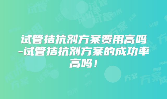 试管拮抗剂方案费用高吗-试管拮抗剂方案的成功率高吗！