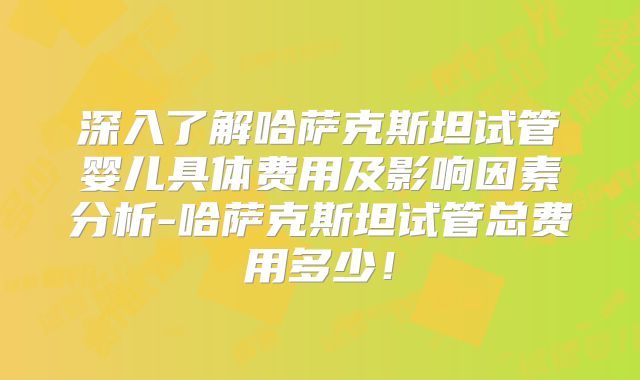 深入了解哈萨克斯坦试管婴儿具体费用及影响因素分析-哈萨克斯坦试管总费用多少！