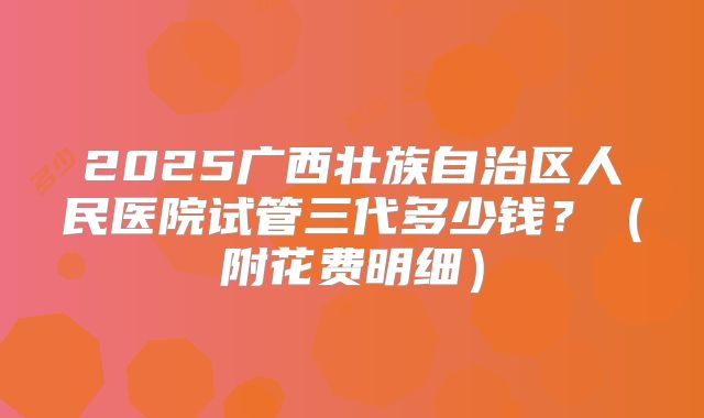 2025广西壮族自治区人民医院试管三代多少钱?(附花费明细)