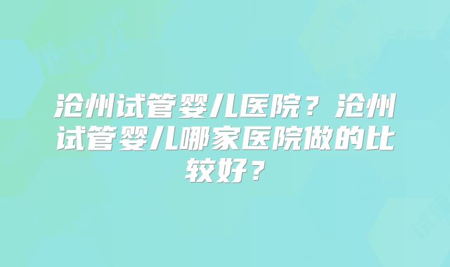 沧州试管婴儿医院?沧州试管婴儿哪家医院做的比较好?
