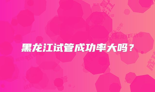 黑龙江试管成功率大吗？