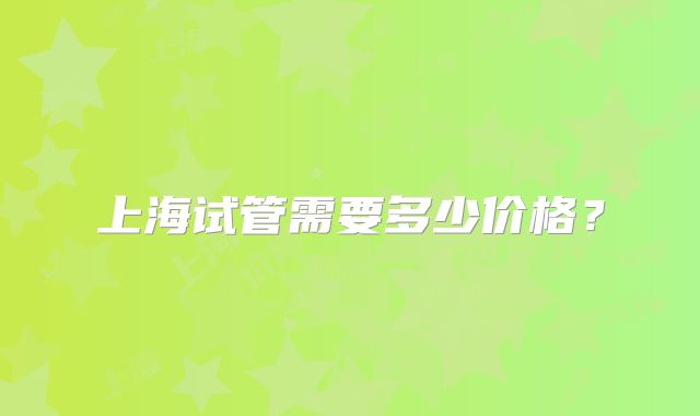 上海试管需要多少价格？