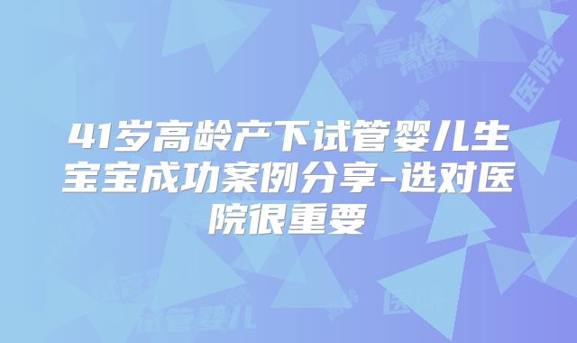 41岁高龄产下试管婴儿生宝宝成功案例分享-选对医院很重要