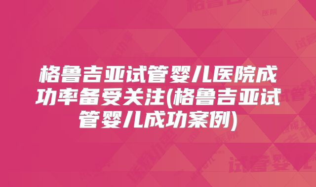 格鲁吉亚试管婴儿医院成功率备受关注(格鲁吉亚试管婴儿成功案例)