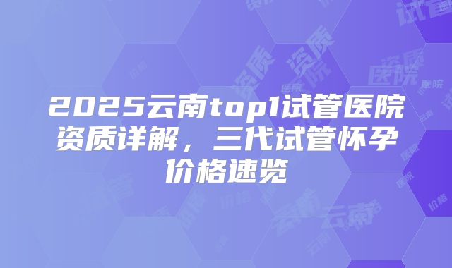 2025云南top1试管医院资质详解，三代试管怀孕价格速览