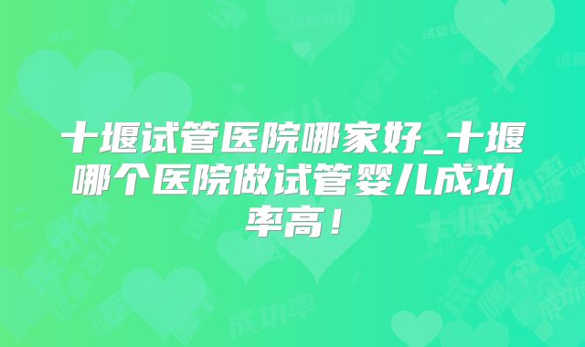 十堰试管医院哪家好_十堰哪个医院做试管婴儿成功率高！