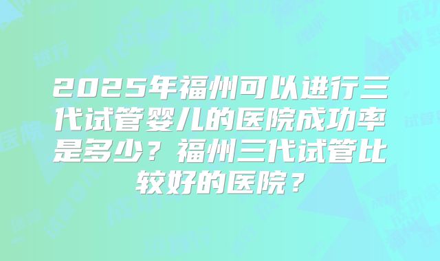 2025年福州可以进行三代试管婴儿的医院成功率是多少？福州三代试管比较好的医院？