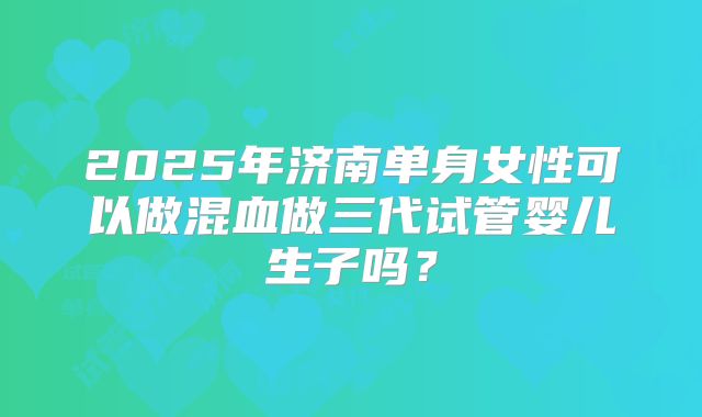 2025年济南单身女性可以做混血做三代试管婴儿生子吗？