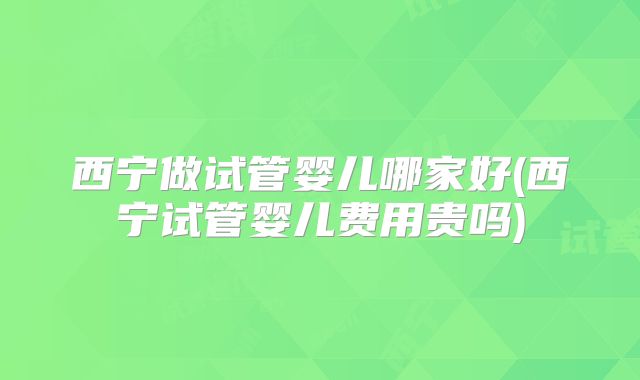 西宁做试管婴儿哪家好(西宁试管婴儿费用贵吗)