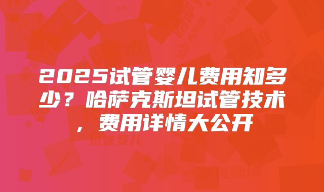 2025试管婴儿费用知多少？哈萨克斯坦试管技术，费用详情大公开