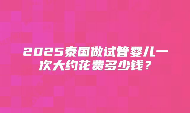 2025泰国做试管婴儿一次大约花费多少钱？