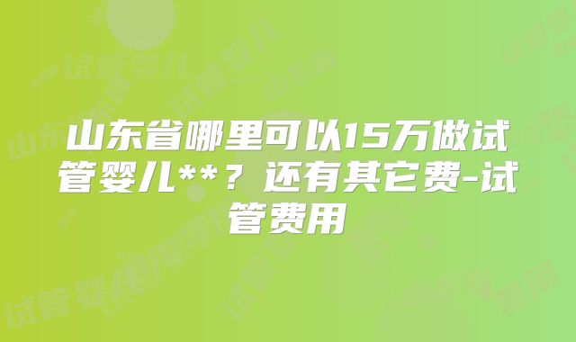 山东省哪里可以15万做试管婴儿**？还有其它费-试管费用