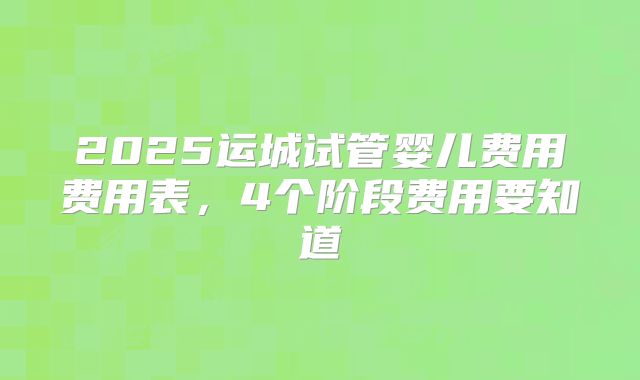 2025运城试管婴儿费用费用表,4个阶段费用要知道