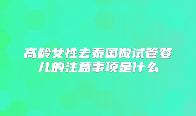 高龄女性去泰国做试管婴儿的注意事项是什么