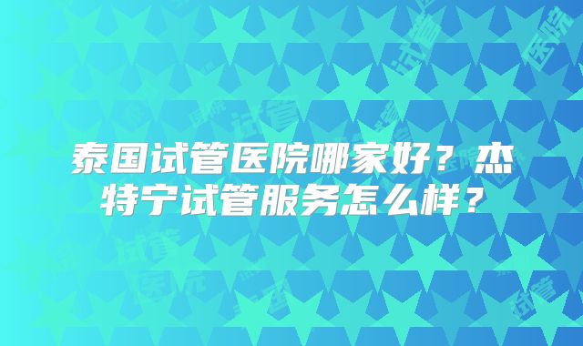 泰国试管医院哪家好？杰特宁试管服务怎么样？