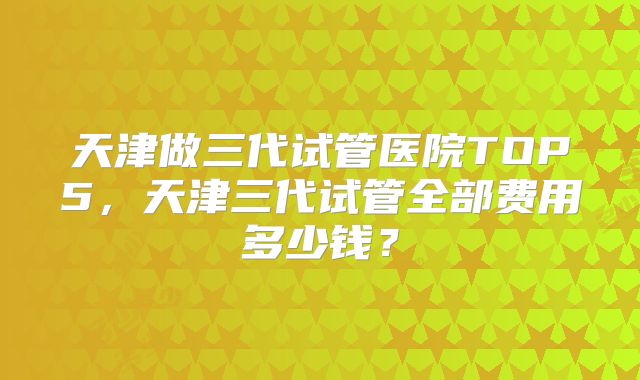 天津做三代试管医院TOP5，天津三代试管全部费用多少钱？