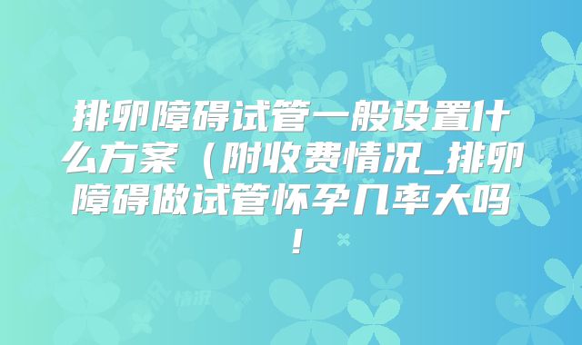 排卵障碍试管一般设置什么方案（附收费情况_排卵障碍做试管怀孕几率大吗！