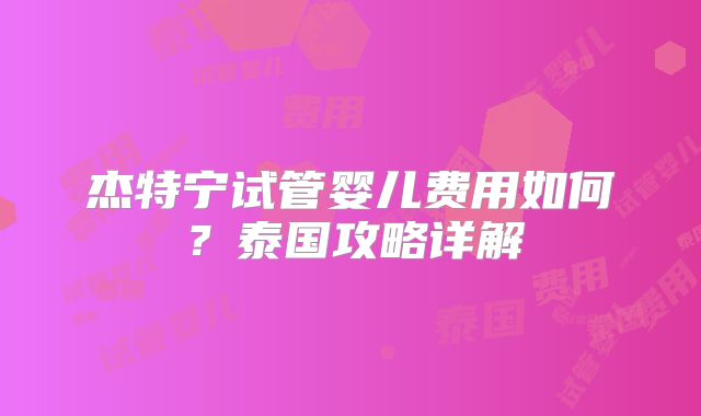 杰特宁试管婴儿费用如何？泰国攻略详解