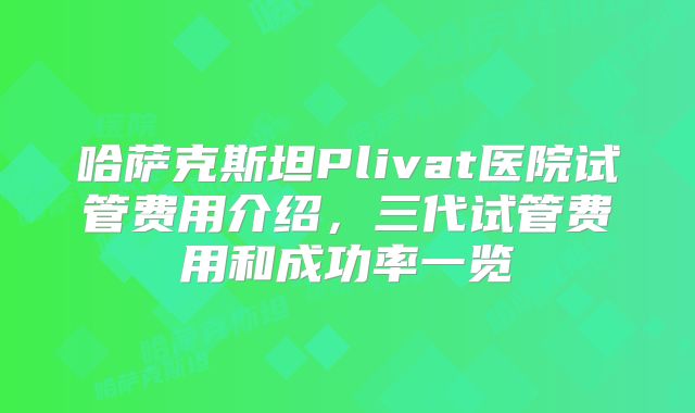 哈萨克斯坦Plivat医院试管费用介绍，三代试管费用和成功率一览