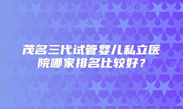 茂名三代试管婴儿私立医院哪家排名比较好？