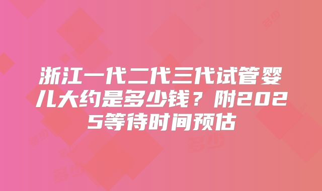 浙江一代二代三代试管婴儿大约是多少钱?附2025等待时间预估