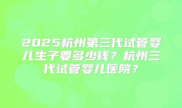 2025杭州第三代试管婴儿生子要多少钱？杭州三代试管婴儿医院？