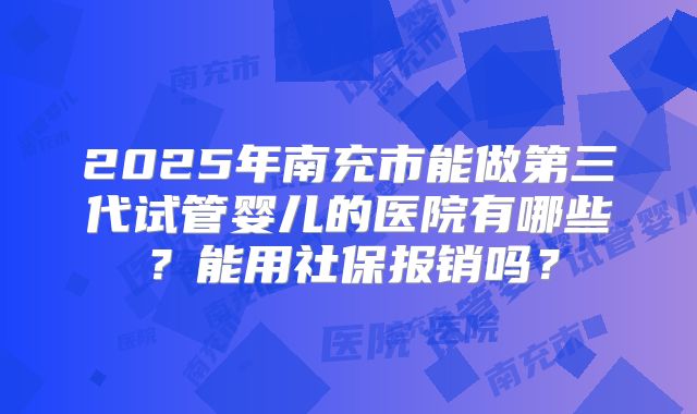 2025年南充市能做第三代试管婴儿的医院有哪些?能用社保报销吗?