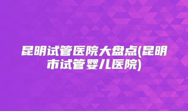 昆明试管医院大盘点(昆明市试管婴儿医院)