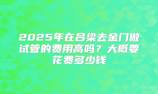 2025年在吕梁去金门做试管的费用高吗？大概要花费多少钱