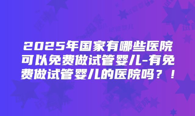 2025年国家有哪些医院可以免费做试管婴儿-有免费做试管婴儿的医院吗?!