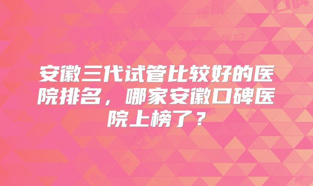 安徽三代试管比较好的医院排名,哪家安徽口碑医院上榜了?