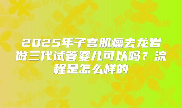 2025年子宫肌瘤去龙岩做三代试管婴儿可以吗？流程是怎么样的