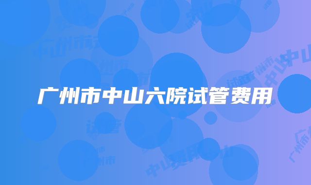广州市中山六院试管费用