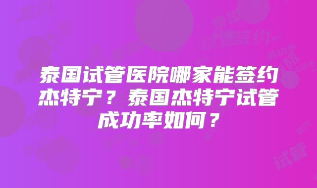 泰国试管医院哪家能签约杰特宁？泰国杰特宁试管成功率如何？