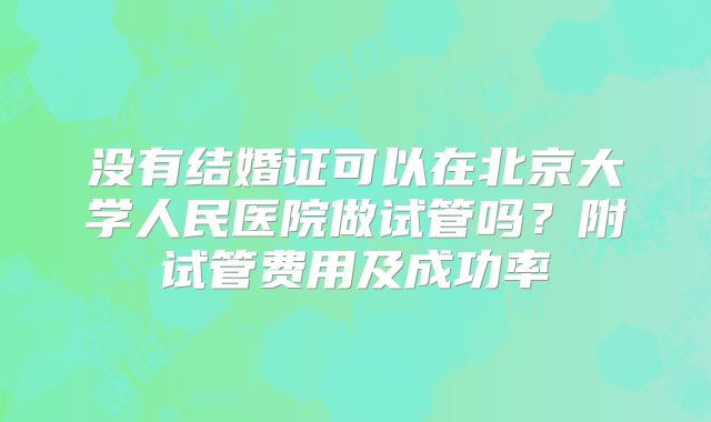 没有结婚证可以在北京大学人民医院做试管吗?附试管费用及成功率
