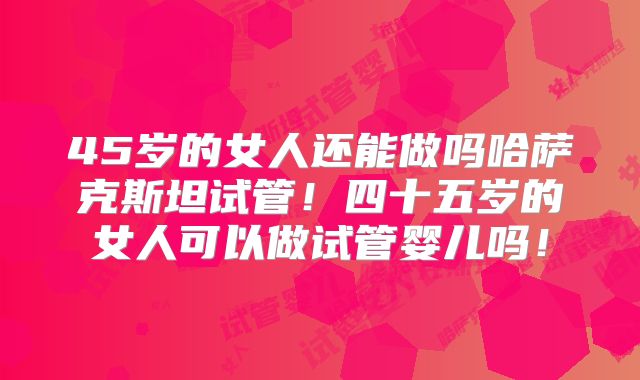 45岁的女人还能做吗哈萨克斯坦试管！四十五岁的女人可以做试管婴儿吗！