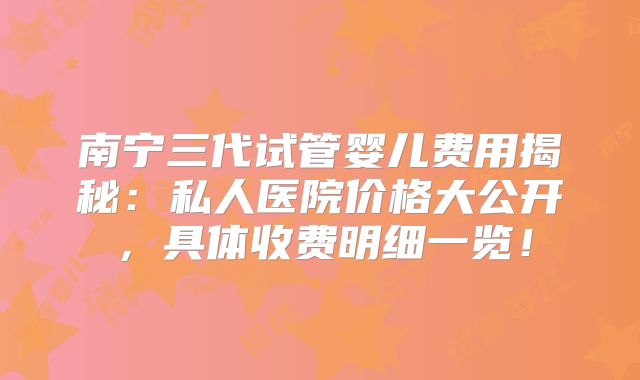 南宁三代试管婴儿费用揭秘：私人医院价格大公开，具体收费明细一览！