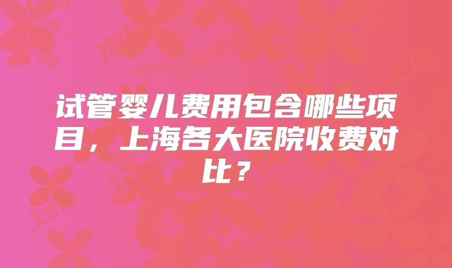 试管婴儿费用包含哪些项目,上海各大医院收费对比?