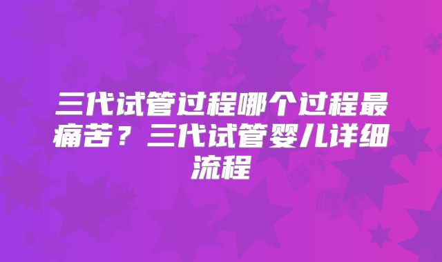 三代试管过程哪个过程最痛苦？三代试管婴儿详细流程