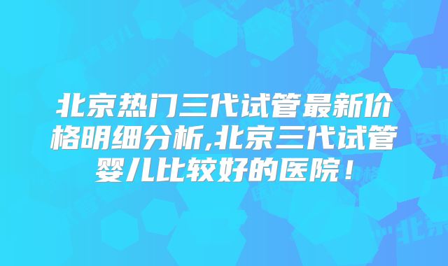 北京热门三代试管最新价格明细分析,北京三代试管婴儿比较好的医院！