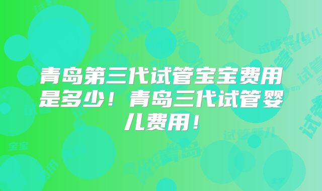 青岛第三代试管宝宝费用是多少！青岛三代试管婴儿费用！