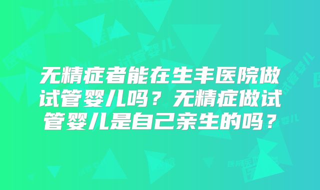 无精症者能在生丰医院做试管婴儿吗？无精症做试管婴儿是自己亲生的吗？