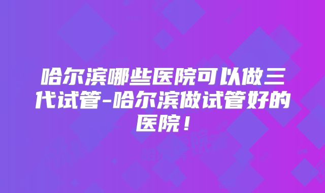 哈尔滨哪些医院可以做三代试管-哈尔滨做试管好的医院！