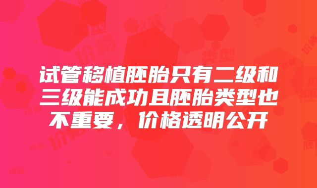 试管移植胚胎只有二级和三级能成功且胚胎类型也不重要，价格透明公开