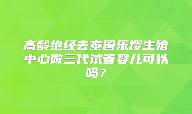 高龄绝经去泰国乐樱生殖中心做三代试管婴儿可以吗?