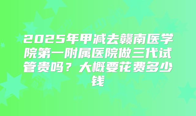 2025年甲减去赣南医学院第一附属医院做三代试管贵吗?大概要花费多少钱