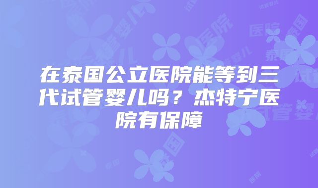 在泰国公立医院能等到三代试管婴儿吗？杰特宁医院有保障