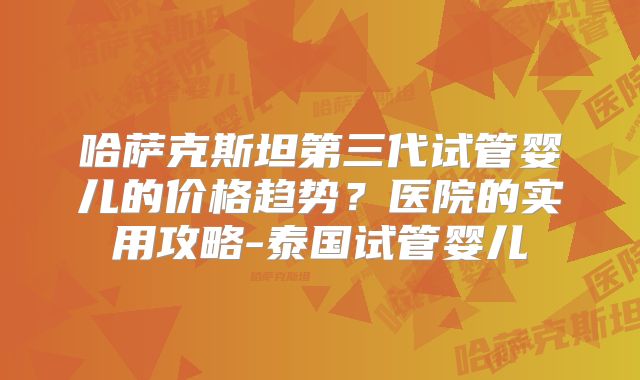 哈萨克斯坦第三代试管婴儿的价格趋势？医院的实用攻略-泰国试管婴儿