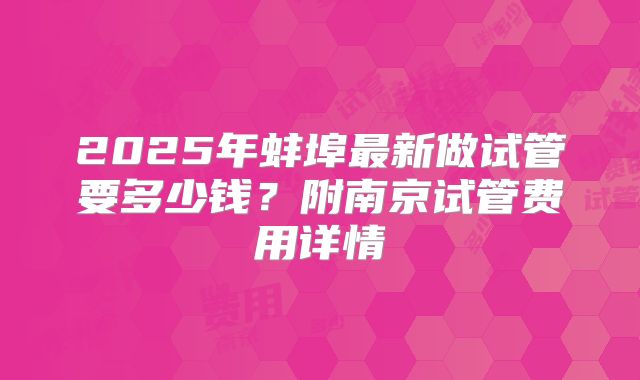 2025年蚌埠最新做试管要多少钱？附南京试管费用详情