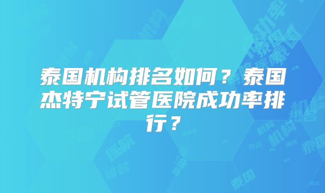 泰国机构排名如何？泰国杰特宁试管医院成功率排行？